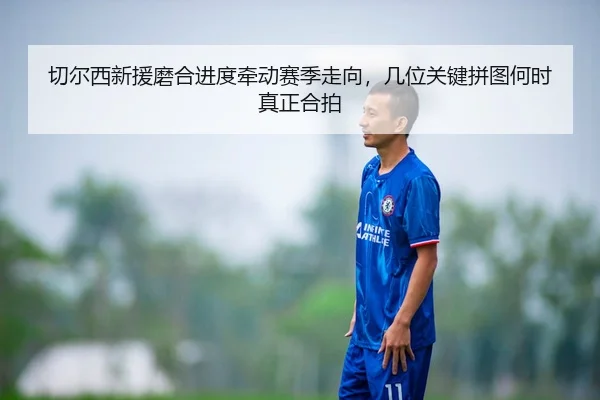 切尔西新援磨合进度牵动赛季走向，几位关键拼图何时真正合拍